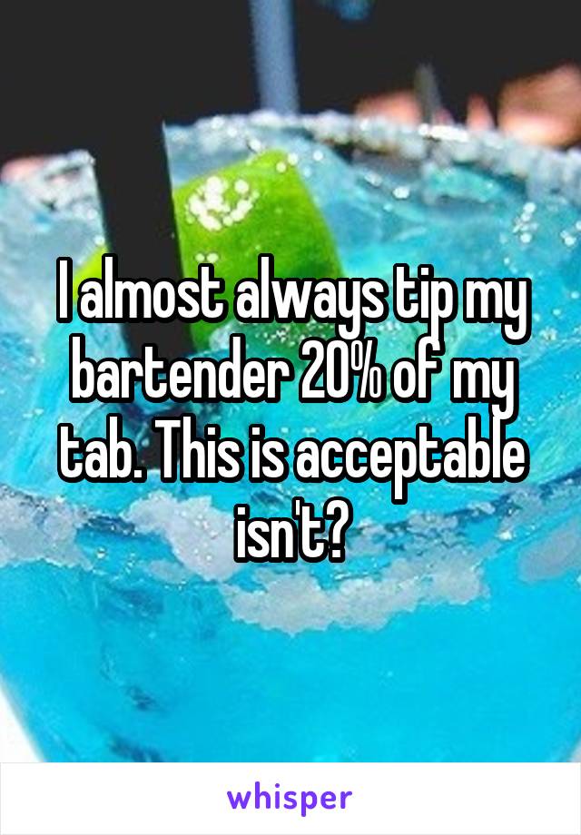 I almost always tip my bartender 20% of my tab. This is acceptable isn't?