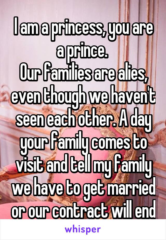 I am a princess, you are a prince. 
Our families are alies, even though we haven't seen each other. A day your family comes to visit and tell my family we have to get married or our contract will end