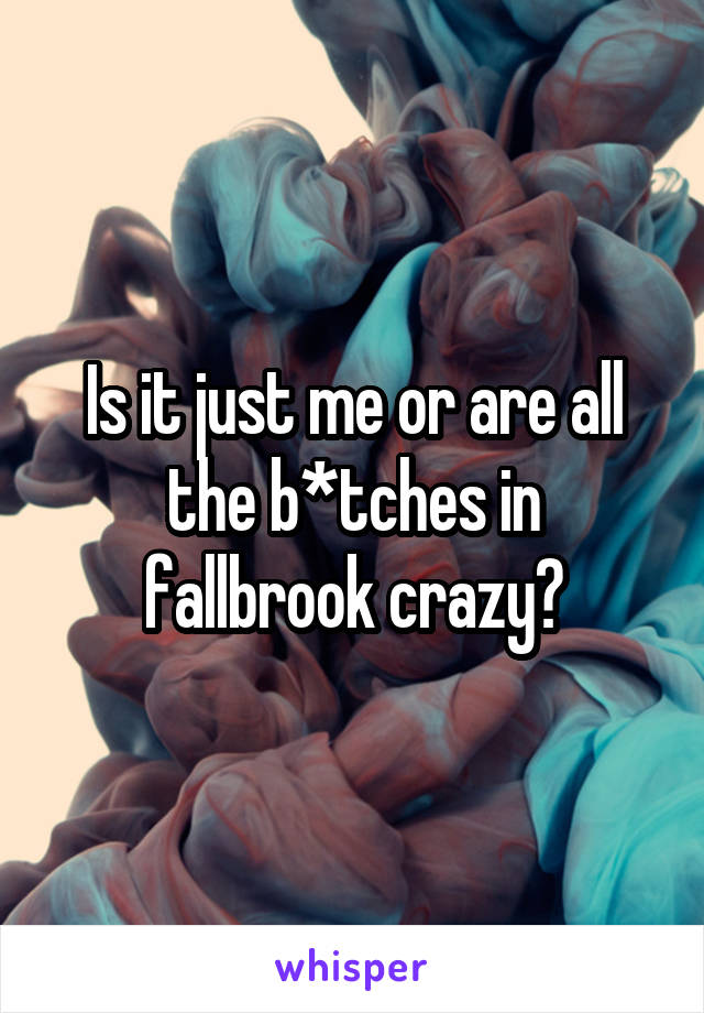 Is it just me or are all the b*tches in fallbrook crazy?