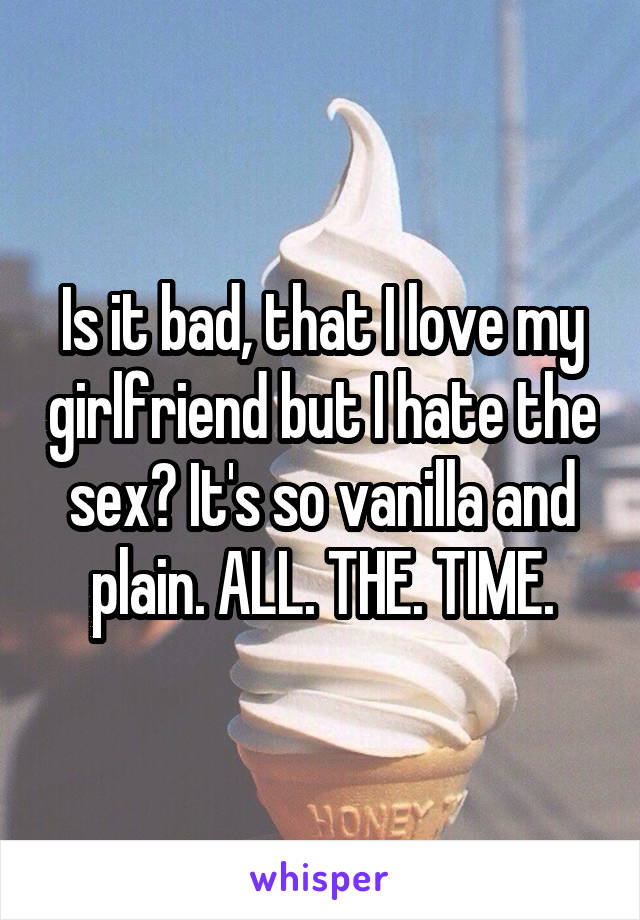 Is it bad, that I love my girlfriend but I hate the sex? It's so vanilla and plain. ALL. THE. TIME.