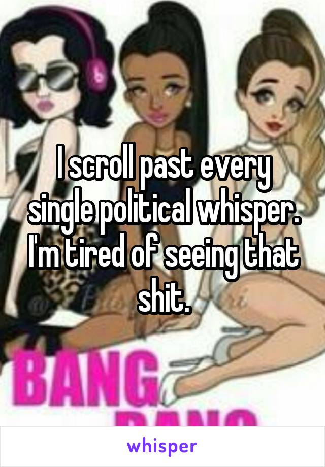 I scroll past every single political whisper. I'm tired of seeing that shit.