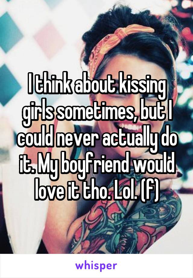 I think about kissing girls sometimes, but I could never actually do it. My boyfriend would love it tho. Lol. (f)