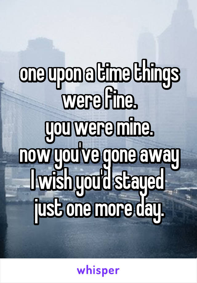 one upon a time things were fine.
you were mine.
now you've gone away
I wish you'd stayed 
just one more day.