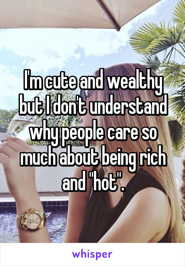 I'm cute and wealthy but I don't understand why people care so much about being rich and "hot".