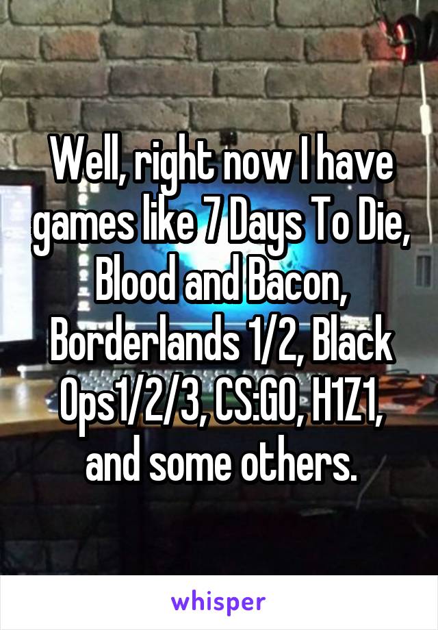 Well, right now I have games like 7 Days To Die, Blood and Bacon, Borderlands 1/2, Black Ops1/2/3, CS:GO, H1Z1, and some others.