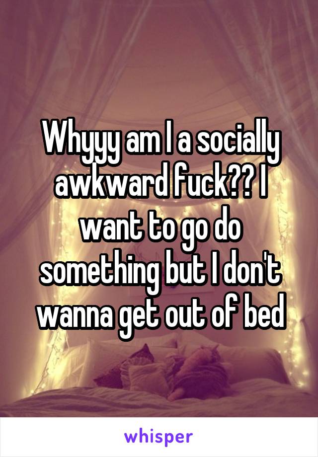 Whyyy am I a socially awkward fuck?? I want to go do something but I don't wanna get out of bed