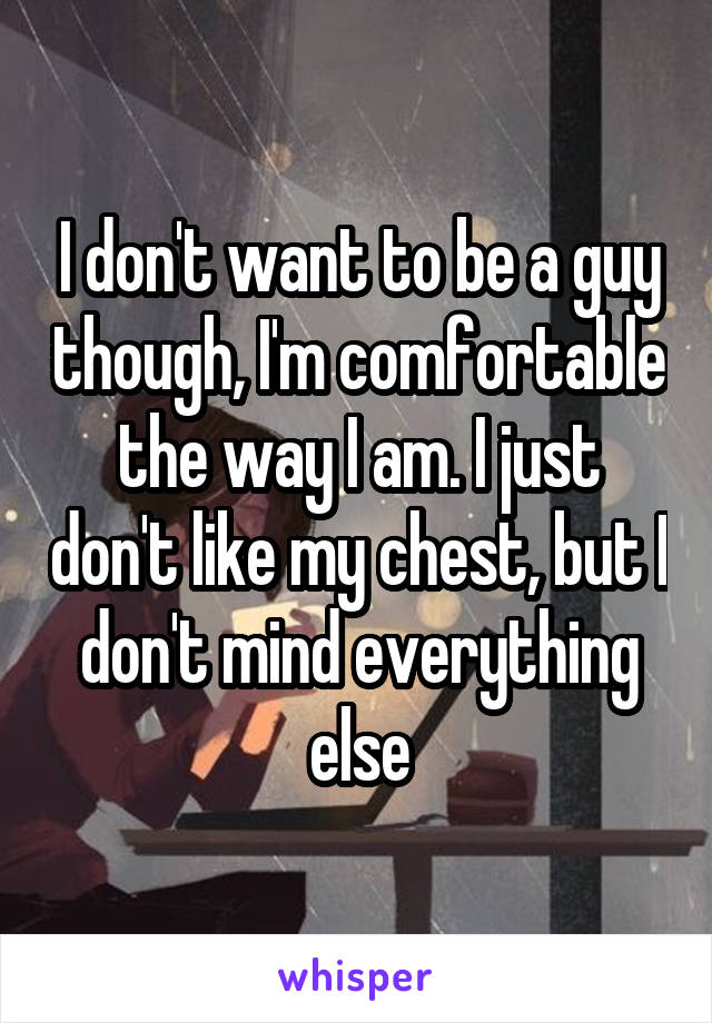 I don't want to be a guy though, I'm comfortable the way I am. I just don't like my chest, but I don't mind everything else