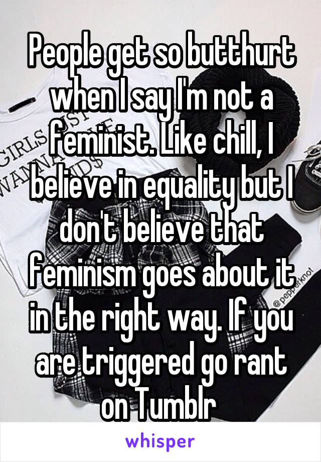 People get so butthurt when I say I'm not a feminist. Like chill, I believe in equality but I don't believe that feminism goes about it in the right way. If you are triggered go rant on Tumblr 