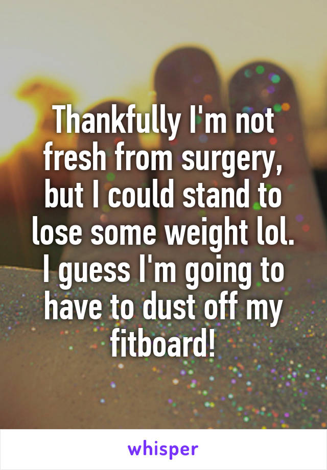 Thankfully I'm not fresh from surgery, but I could stand to lose some weight lol.
I guess I'm going to have to dust off my fitboard!