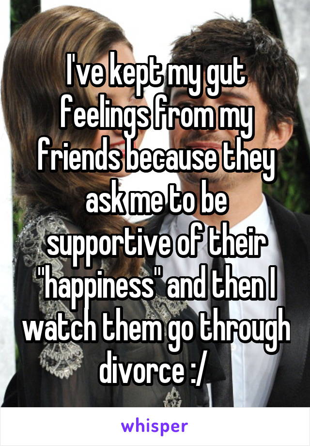 I've kept my gut feelings from my friends because they ask me to be supportive of their "happiness" and then I watch them go through divorce :/ 