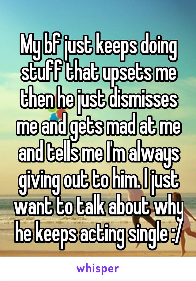 My bf just keeps doing stuff that upsets me then he just dismisses me and gets mad at me and tells me I'm always giving out to him. I just want to talk about why he keeps acting single :/