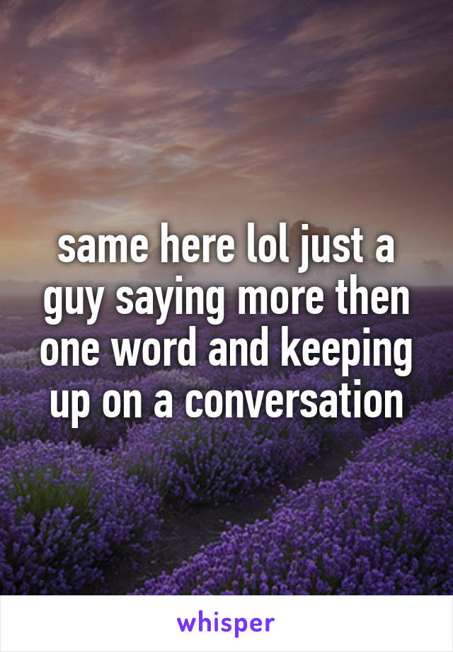 same here lol just a guy saying more then one word and keeping up on a conversation