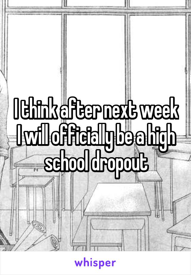 I think after next week I will officially be a high school dropout