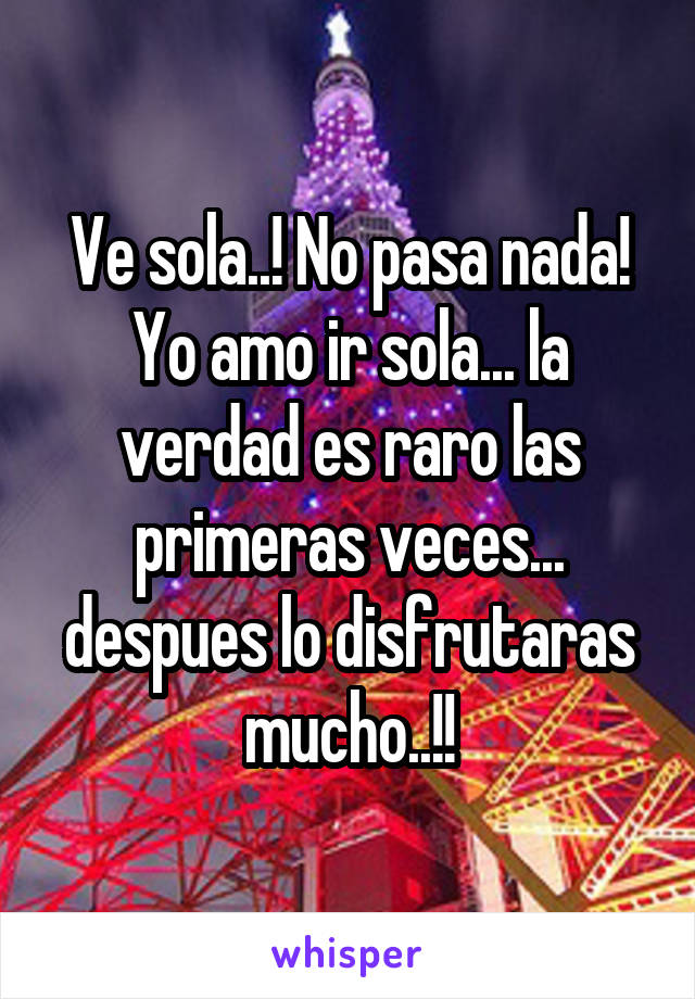 Ve sola..! No pasa nada! Yo amo ir sola... la verdad es raro las primeras veces... despues lo disfrutaras mucho..!!