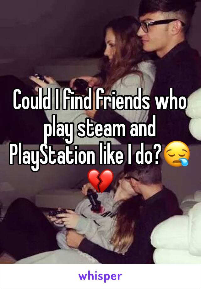 Could I find friends who play steam and PlayStation like I do?😪💔