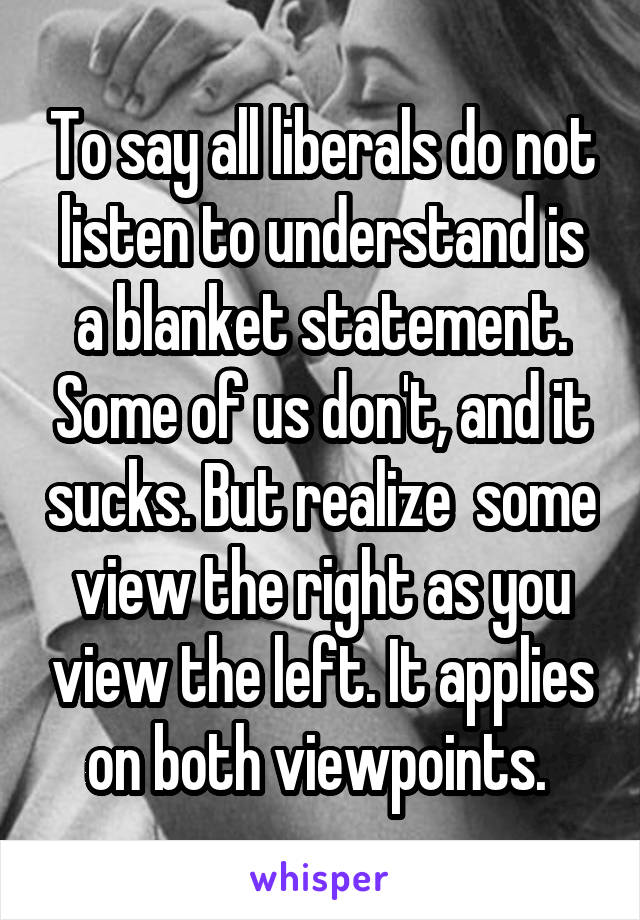 To say all liberals do not listen to understand is a blanket statement. Some of us don't, and it sucks. But realize  some view the right as you view the left. It applies on both viewpoints. 