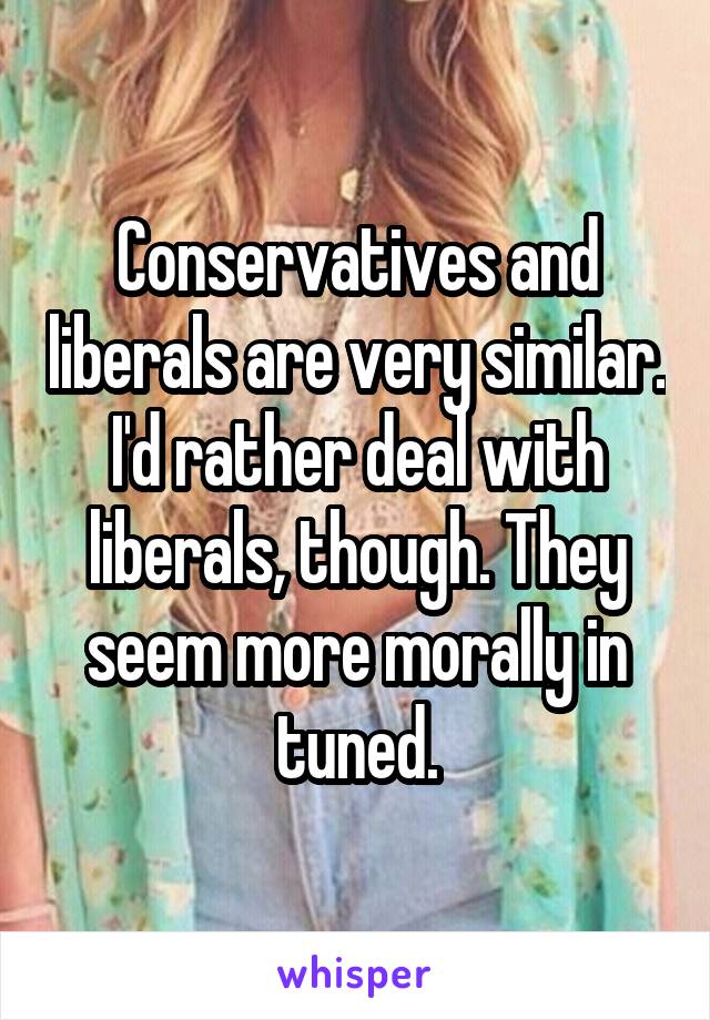 Conservatives and liberals are very similar. I'd rather deal with liberals, though. They seem more morally in tuned.