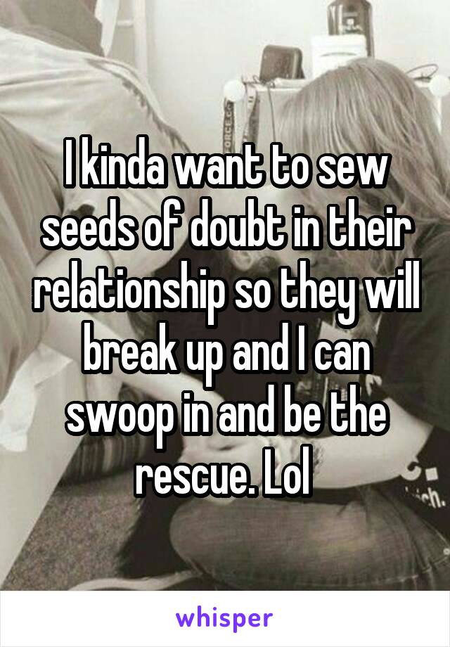 I kinda want to sew seeds of doubt in their relationship so they will break up and I can swoop in and be the rescue. Lol 