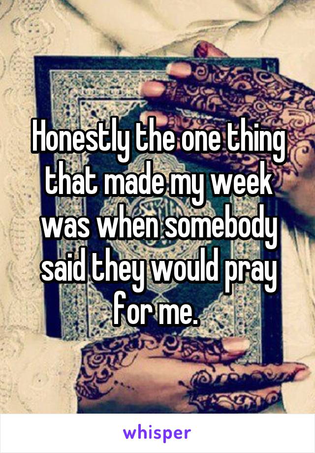 Honestly the one thing that made my week was when somebody said they would pray for me. 