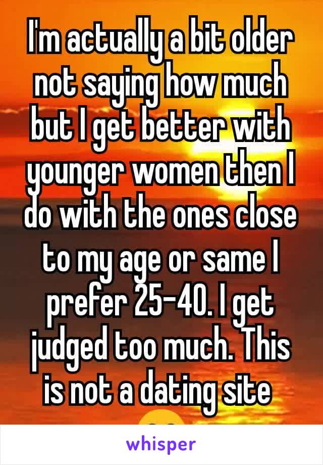 I'm actually a bit older not saying how much but I get better with younger women then I do with the ones close to my age or same I prefer 25-40. I get judged too much. This is not a dating site 
😁