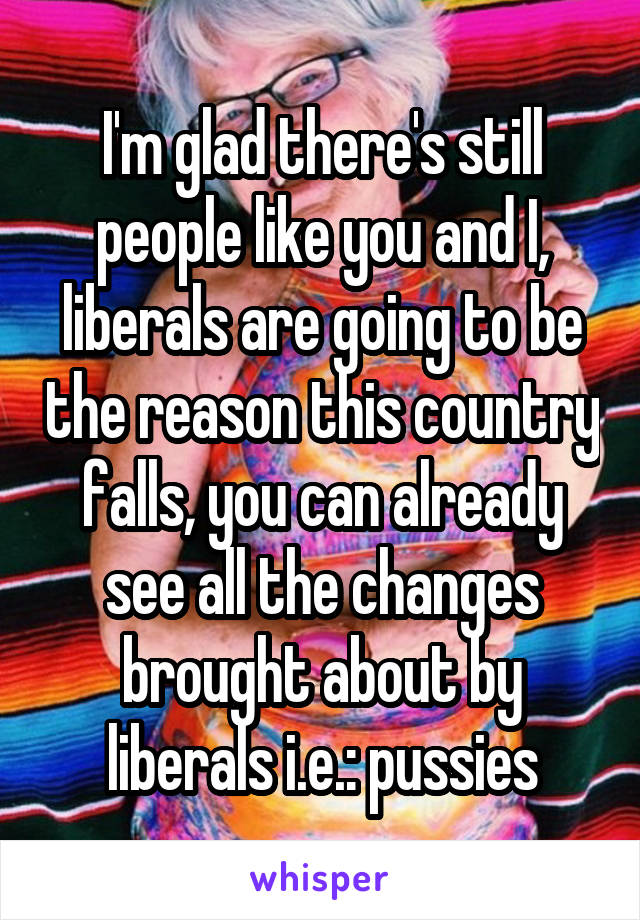 I'm glad there's still people like you and I, liberals are going to be the reason this country falls, you can already see all the changes brought about by liberals i.e.: pussies