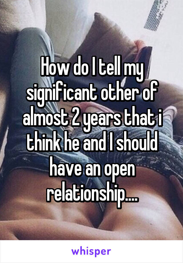 How do I tell my significant other of almost 2 years that i think he and I should have an open relationship....