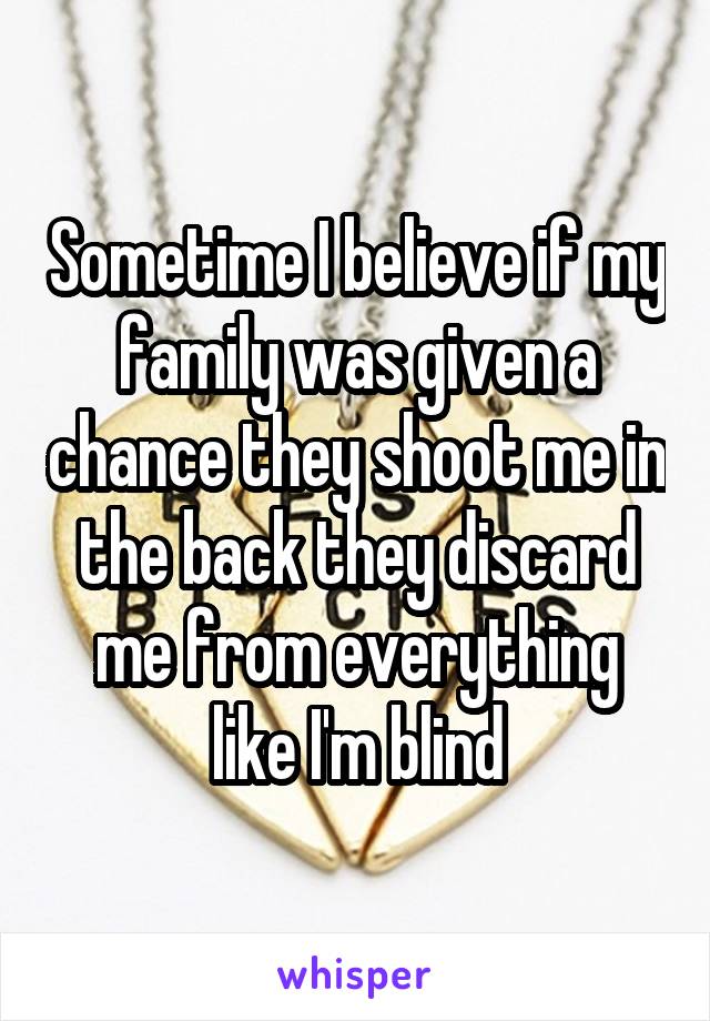 Sometime I believe if my family was given a chance they shoot me in the back they discard me from everything like I'm blind