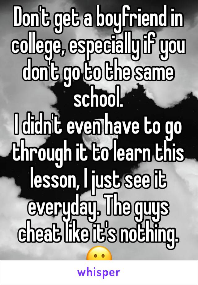 Don't get a boyfriend in college, especially if you don't go to the same school.
I didn't even have to go through it to learn this lesson, I just see it everyday. The guys cheat like it's nothing. 😕