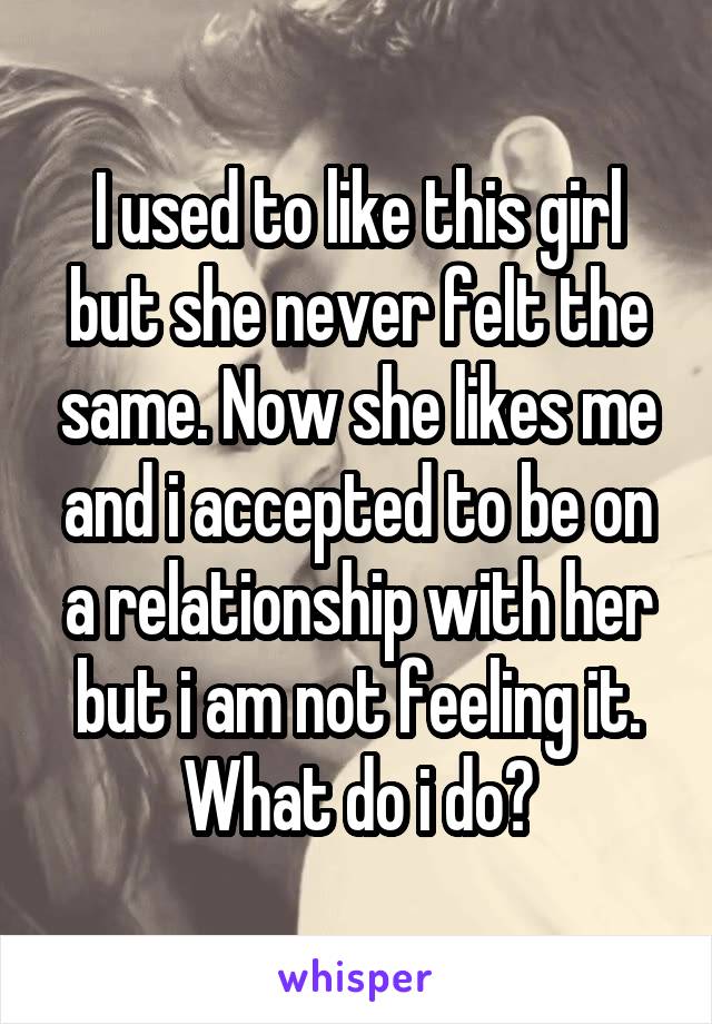 I used to like this girl but she never felt the same. Now she likes me and i accepted to be on a relationship with her but i am not feeling it. What do i do?