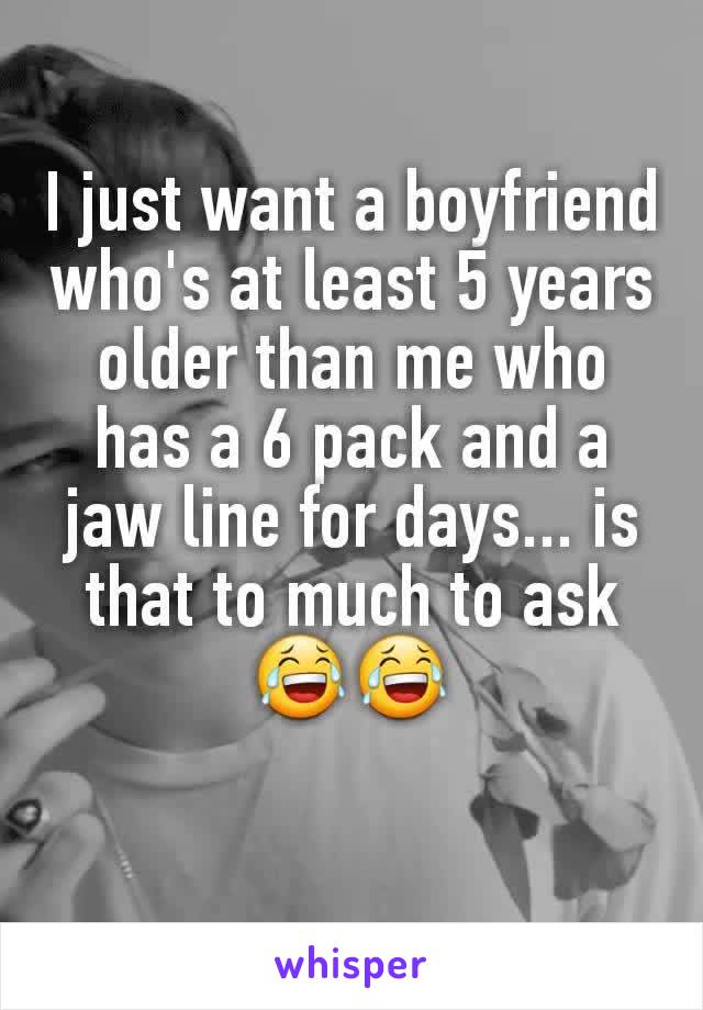 I just want a boyfriend who's at least 5 years older than me who has a 6 pack and a jaw line for days... is that to much to ask 😂😂