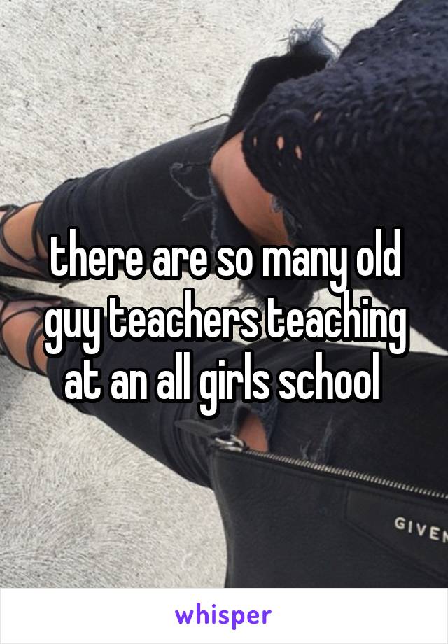 there are so many old guy teachers teaching at an all girls school 