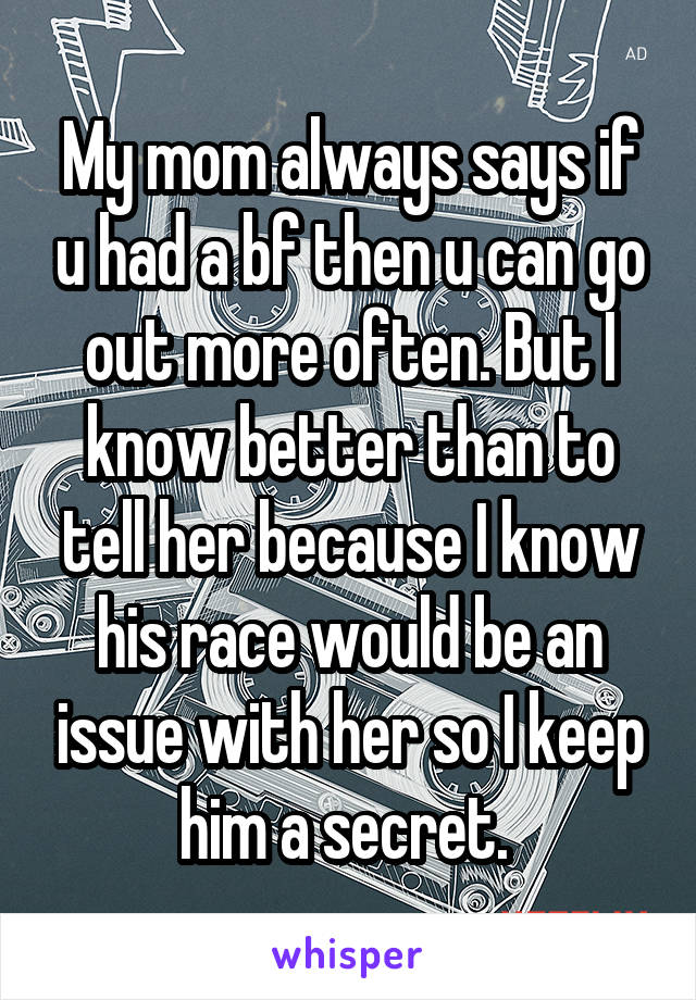 My mom always says if u had a bf then u can go out more often. But I know better than to tell her because I know his race would be an issue with her so I keep him a secret. 