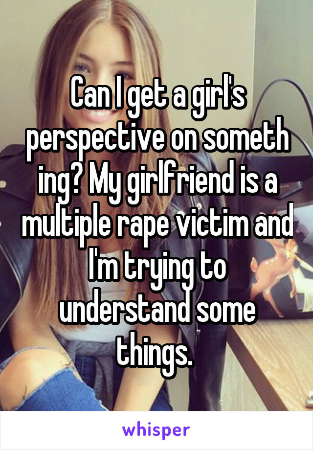 Can I get a girl's perspective on someth ing? My girlfriend is a multiple rape victim and I'm trying to understand some things. 