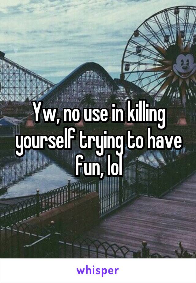 Yw, no use in killing yourself trying to have fun, lol