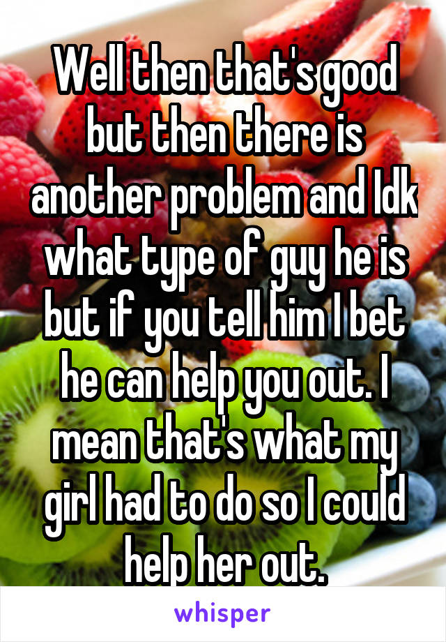 Well then that's good but then there is another problem and Idk what type of guy he is but if you tell him I bet he can help you out. I mean that's what my girl had to do so I could help her out.