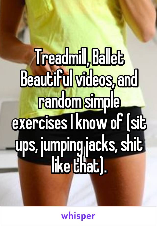 Treadmill, Ballet Beautiful videos, and random simple exercises I know of (sit ups, jumping jacks, shit like that).