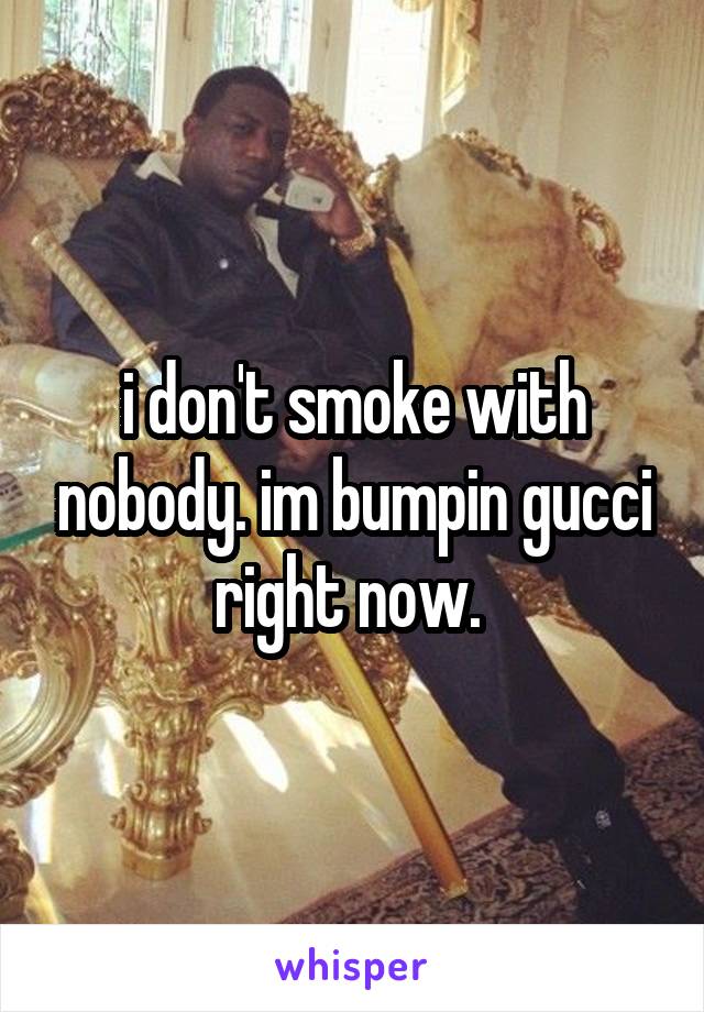 i don't smoke with nobody. im bumpin gucci right now. 