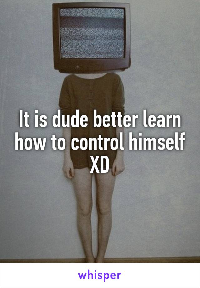 It is dude better learn how to control himself XD