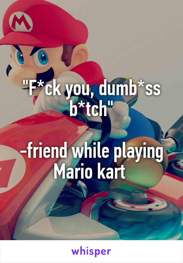 "F*ck you, dumb*ss b*tch"

-friend while playing Mario kart 