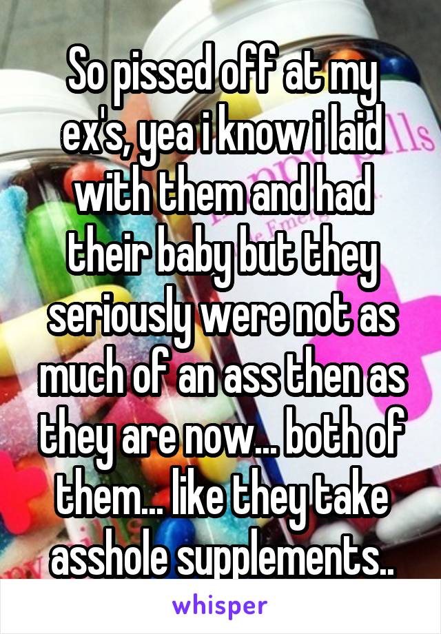 So pissed off at my ex's, yea i know i laid with them and had their baby but they seriously were not as much of an ass then as they are now... both of them... like they take asshole supplements..