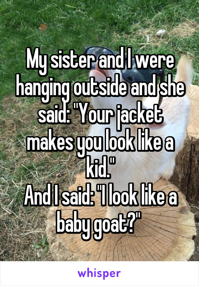 My sister and I were hanging outside and she said: "Your jacket makes you look like a kid."
And I said: "I look like a baby goat?" 