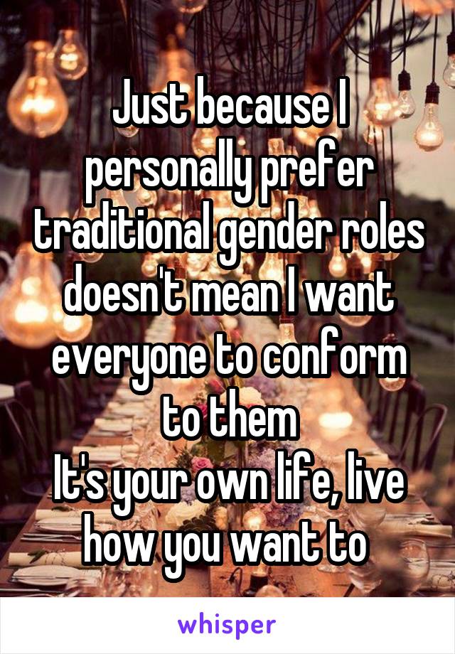 Just because I personally prefer traditional gender roles doesn't mean I want everyone to conform to them
It's your own life, live how you want to 