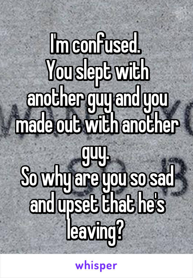 I'm confused. 
You slept with another guy and you made out with another guy. 
So why are you so sad and upset that he's leaving? 