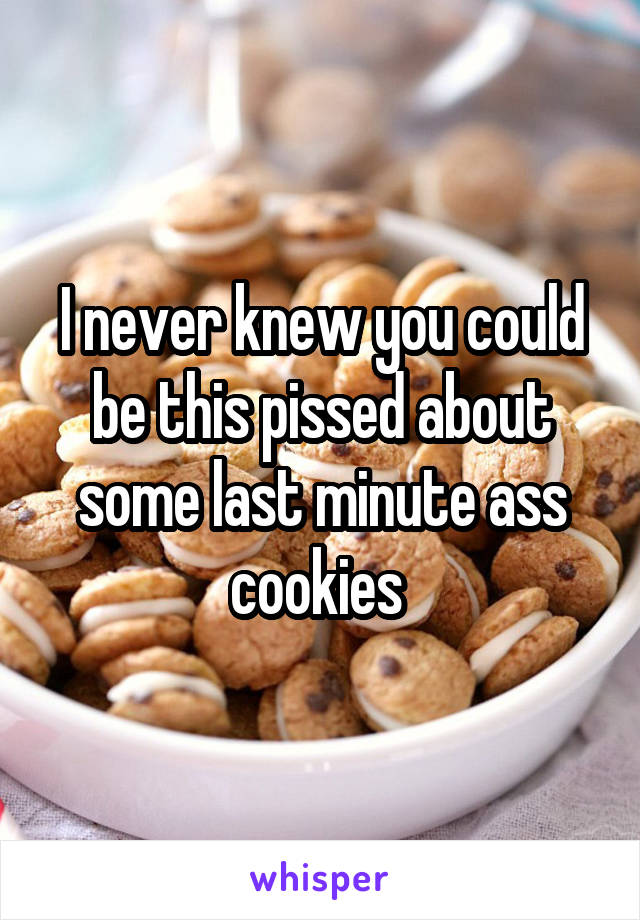 I never knew you could be this pissed about some last minute ass cookies 