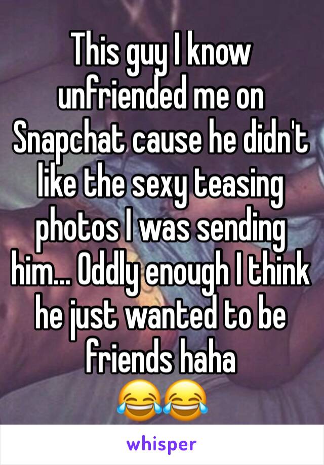 This guy I know unfriended me on Snapchat cause he didn't like the sexy teasing photos I was sending him... Oddly enough I think he just wanted to be friends haha
😂😂