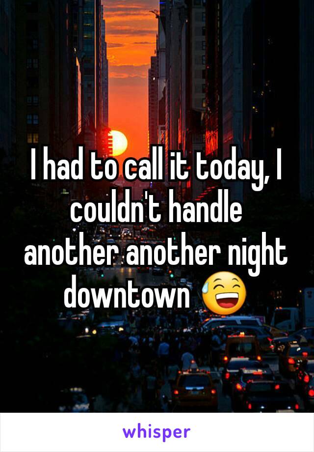 I had to call it today, I couldn't handle another another night downtown 😅