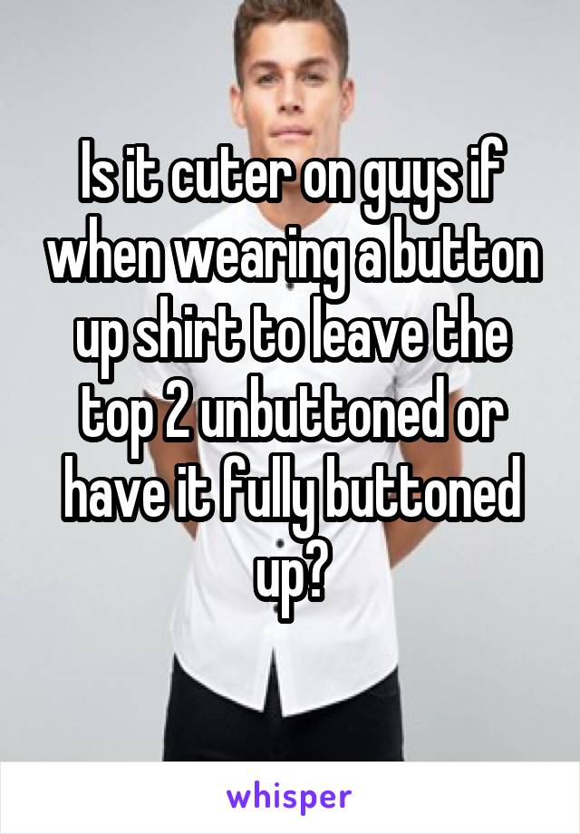 Is it cuter on guys if when wearing a button up shirt to leave the top 2 unbuttoned or have it fully buttoned up?
