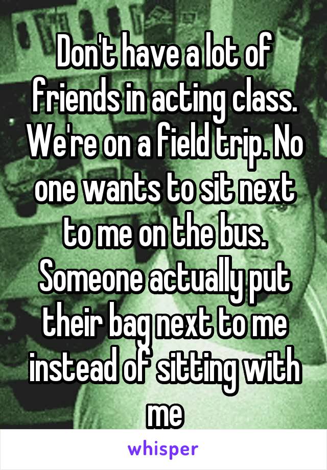 Don't have a lot of friends in acting class. We're on a field trip. No one wants to sit next to me on the bus. Someone actually put their bag next to me instead of sitting with me