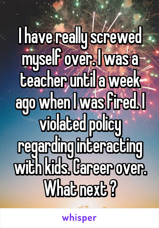 I have really screwed myself over. I was a teacher until a week ago when I was fired. I violated policy regarding interacting with kids. Career over. What next ?