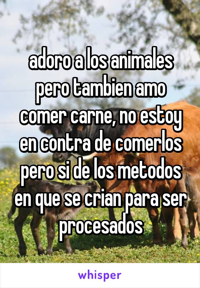 adoro a los animales pero tambien amo comer carne, no estoy en contra de comerlos pero si de los metodos en que se crian para ser procesados